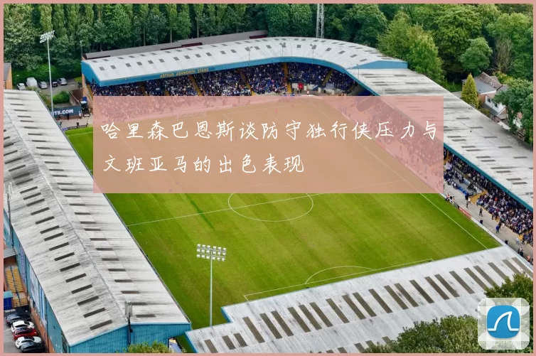 哈里森巴恩斯谈防守独行侠压力与文班亚马的出色表现