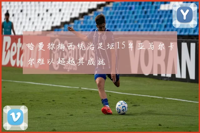 哈曼称梅西统治足坛15年亚马尔卡尔难以超越其成就