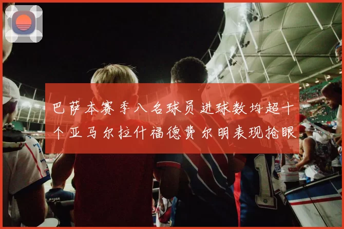 巴萨本赛季八名球员进球数均超十个亚马尔拉什福德费尔明表现抢眼