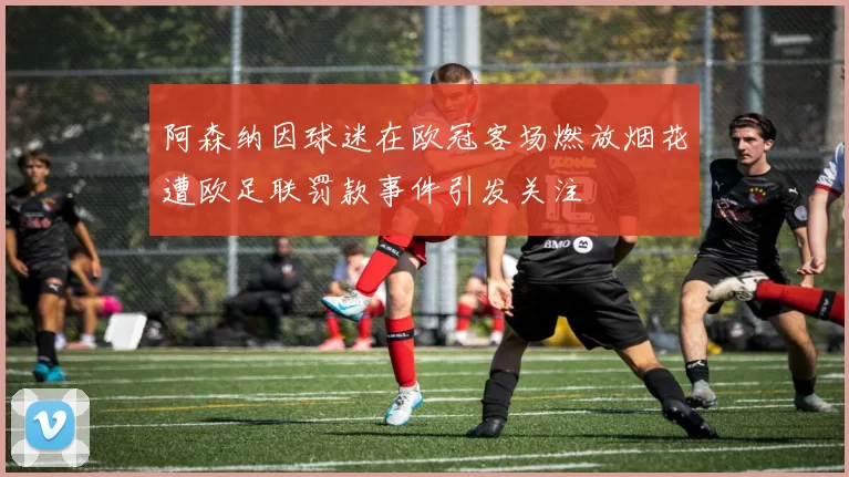 阿森纳因球迷在欧冠客场燃放烟花遭欧足联罚款事件引发关注