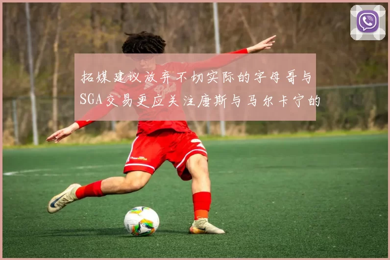 拓媒建议放弃不切实际的字母哥与SGA交易更应关注唐斯与马尔卡宁的潜力