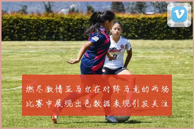 燃尽激情亚马尔在对阵马竞的两场比赛中展现出色数据表现引发关注