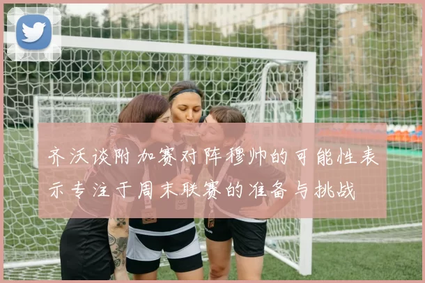 齐沃谈附加赛对阵穆帅的可能性表示专注于周末联赛的准备与挑战