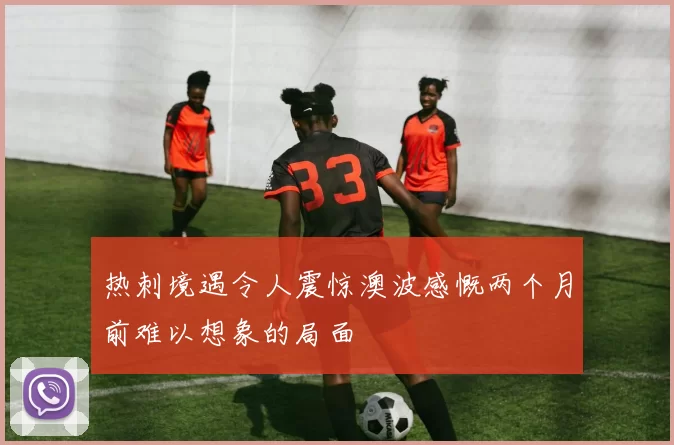 热刺境遇令人震惊澳波感慨两个月前难以想象的局面