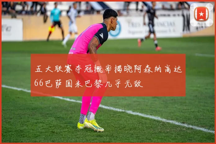 五大联赛夺冠概率揭晓阿森纳高达66巴萨国米巴黎几乎无敌