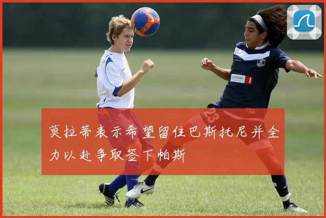 莫拉蒂表示希望留住巴斯托尼并全力以赴争取签下帕斯