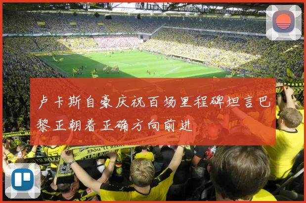 卢卡斯自豪庆祝百场里程碑坦言巴黎正朝着正确方向前进
