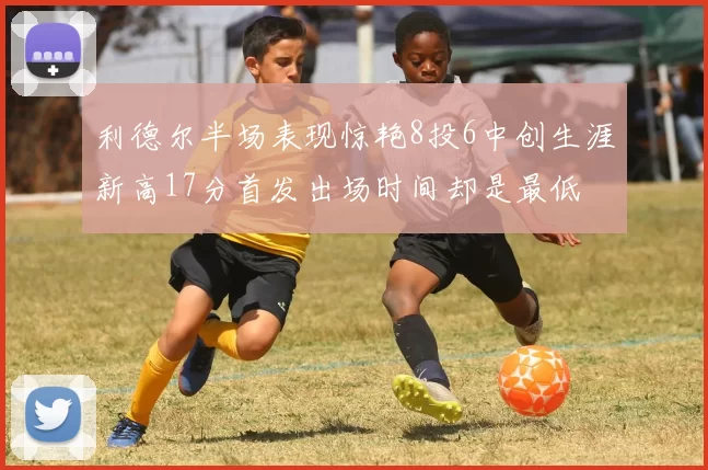 利德尔半场表现惊艳8投6中创生涯新高17分首发出场时间却是最低