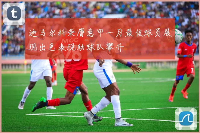 迪马尔科荣膺意甲一月最佳球员展现出色表现助球队攀升