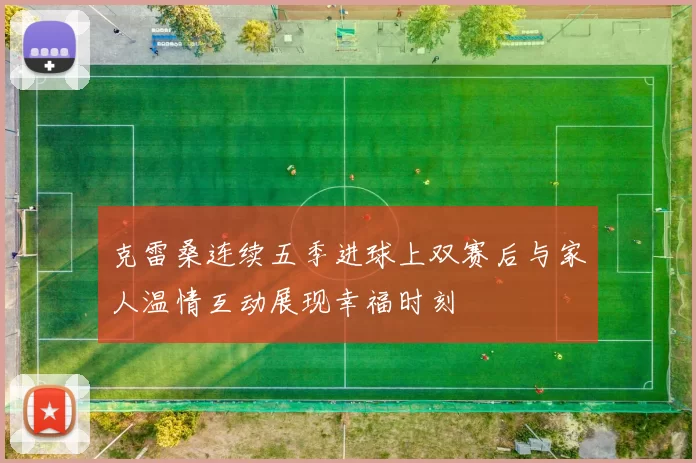 克雷桑连续五季进球上双赛后与家人温情互动展现幸福时刻