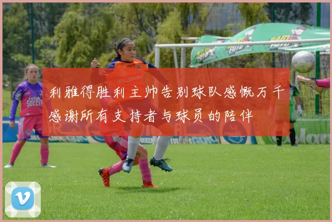 利雅得胜利主帅告别球队感慨万千感谢所有支持者与球员的陪伴